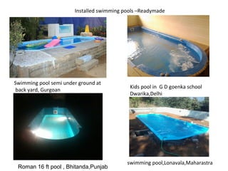 Installed swimming pools –Readymade 
Swimming pool semi under ground at 
back yard, Gurgoan Kids pool in G D goenka school 
Dwarika,Delhi 
swimming pool,Lonavala,Maharastra 
Roman 16 ft pool , Bhitanda,Punjab 
 