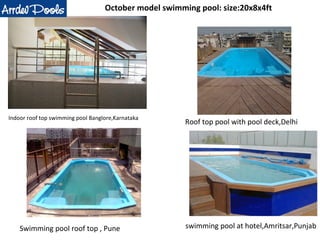 October model swimming pool: size:20x8x4ft 
Indoor roof top swimming pool Banglore,Karnataka Roof top pool with pool deck,Delhi 
Swimming pool roof top , Pune swimming pool at hotel,Amritsar,Punjab 
 