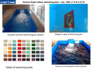 Roman shape indoor swimming pool – size : 26ft x 7.5 ft x 4.5 ft 
Counter current swimming jet system 
Design on floor of swimming pool 
Counter current propeller swimming pool 
Colors of swimming pools 
 