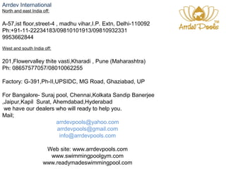 Arrdev International 
North and east India off: 
A-57,ist floor,street-4 , madhu vihar,I.P. Extn, Delhi-110092 
Ph:+91-11-22234183/09810101913/09810932331 
9953662844 
West and south India off: 
201,Flowervalley thite vasti,Kharadi , Pune (Maharashtra) 
Ph: 08657577057/08010062255 
Factory: G-391,Ph-II,UPSIDC, MG Road, Ghaziabad, UP 
For Bangalore- Suraj pool, Chennai,Kolkata Sandip Banerjee 
,Jaipur,Kapil Surat, Ahemdabad,Hyderabad 
we have our dealers who will ready to help you. 
Mail; 
arrdevpools@yahoo.com 
arrdevpools@gmail.com 
info@arrdevpools.com 
Web site: www.arrdevpools.com 
www.swimmingpoolgym.com 
www.readymadeswimmingpool.com 
