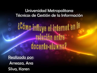 Universidad Metropolitana Técnicas de Gestión de la Información Realizado por : Arreaza, Ana Silva, Karen ¿Cómo influye el internet en la relación entre  docente-alumno? 