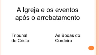 A Igreja e os eventos
após o arrebatamento
Tribunal
de Cristo
As Bodas do
Cordeiro
 