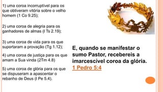 5) uma coroa de glória para os que
se dispuseram a apascentar o
rebanho de Deus (l Pe 5.4).
1) uma coroa incorruptível para os
que obtiveram vitória sobre o velho
homem (1 Co 9.25);
2) uma coroa de alegria para os
ganhadores de almas (l Ts 2.19);
3) uma coroa de vida para os que
suportaram a provação (Tg 1.12);
4) uma coroa de justiça para os que
amam a Sua vinda (2Tm 4.8)
E, quando se manifestar o
sumo Pastor, recebereis a
imarcescível coroa da glória.
1 Pedro 5:4
 