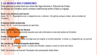 2 AS BODAS DO CORDEIRO
Este glorioso evento terá seu inicio tão logo termine o Tribunal de Cristo.
As Bodas do Cordeiro será o enlace matrimonial entre Cristo e a Igreja.
Será a sua abertura com louvor
Apoc. 19 : 7- Regozijemo-nos, e alegremo-nos, e demos - lhe glória; porque vindas são as bodas do
Cordeiro,...
A esposa estará preparada
Apoc. 19 : 8 ... e já a sua esposa se aprontou
Será celebrada a Ceia do Senhor
Apoc. 19 : 9 ... Bem-aventurado aqueles que são chamados à ceia das bodas do Cordeiro.
Cristo mesmo servirá à mesa
Lucas 12 : 37 ... Em Verdade vos digo que se cingirá, e os fará assentar `a mesa, e, chegando-se, os servirá.
Os crentes do V. T. participarão desta festa
Mat. 8 : 11 ... e assentar-se-ão `a mesa com Abraão, Isaque e Jacó no reino dos Céus.
OBS. Os mártires da Grande Tribulação não participarão desta festa.
 