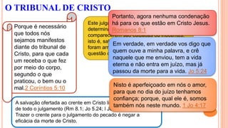 Este julgamento não foi estabelecido para
determinar se as pessoas que diante dEle
comparecerem são culpadas ou inocentes,
isto é, salvas ou perdidas, uma vez que já
foram arrebatadas. Agora trata-se da
questão de recompensa.
A salvação ofertada ao crente em Cristo livrou-o perfeitamente
de todo o julgamento (Rm 8.1; Jo 5.24; l Jo 4.17).
Trazer o crente para o julgamento do pecado é negar a
eficácia da morte de Cristo.
O TRIBUNAL DE CRISTO
Porque é necessário
que todos nós
sejamos manifestos
diante do tribunal de
Cristo, para que cada
um receba o que fez
por meio do corpo,
segundo o que
praticou, o bem ou o
mal.2 Coríntios 5:10
Portanto, agora nenhuma condenação
há para os que estão em Cristo Jesus.
Romanos 8:1
Em verdade, em verdade vos digo que
quem ouve a minha palavra, e crê
naquele que me enviou, tem a vida
eterna e não entra em juízo, mas já
passou da morte para a vida. Jo 5:24
Nisto é aperfeiçoado em nós o amor,
para que no dia do juízo tenhamos
confiança; porque, qual ele é, somos
também nós neste mundo. 1 Jo 4:17
 