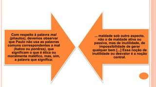 Com respeito à palavra mal
(phaulos), devemos observar
que Paulo não usa as palavras
comuns correspondentes a mal
(kakos ou ponêras), que
significam o que é ética ou
moralmente maléfico, mas, sim,
a palavra que significa:
... maldade sob outro aspecto,
não o de maldade ativa ou
passiva, mas de inutilidade, de
impossibilidade de gerar
qualquer bem [...] Essa noção de
inutilidade ou desvalor é a noção
central.
 