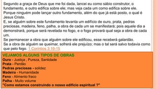 Segundo a graça de Deus que me foi dada, lancei eu como sábio construtor, o
fundamento, e outro edifica sobre ele; mas veja cada um como edifica sobre ele.
Porque ninguém pode lançar outro fundamento, além do que já está posto, o qual é
Jesus Cristo.
E, se alguém sobre este fundamento levanta um edifício de ouro, prata, pedras
preciosas, madeira, feno, palha, a obra de cada um se manifestará; pois aquele dia a
demonstrará, porque será revelada no fogo, e o fogo provará qual seja a obra de cada
um.
Se permanecer a obra que alguém sobre ele edificou, esse receberá galardão.
Se a obra de alguém se queimar, sofrerá ele prejuízo; mas o tal será salvo todavia como
que pelo fogo. 1 Coríntios 3:10-15
VEJAMOS ALGUNS TIPOS DE OBRAS
Ouro - Justiça , Pureza, Santidade
Prata - Perdão
Pedras preciosas - solidez
Madeira - Humanidade
Feno - Alimento fraco
Palha - Muito volume
"Como estamos construindo o nosso edifício espiritual ?"
 