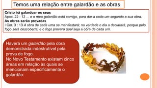 Cristo irá galardoar os seus
Apoc. 22 : 12 ... e o meu galardão está comigo, para dar a cada um segundo a sua obra.
As obras serão provadas
I Cor. 3 : 13 A obra de cada uma se manifestará; na verdade o dia a declarará, porque pelo
fogo será descoberta, e o fogo provará qual seja a obra de cada um.
Temos uma relação entre galardão e as obras
Haverá um galardão pela obra
demonstrada indestrutível pela
prova de fogo.
No Novo Testamento existem cinco
áreas em relação às quais se
mencionam especificamente o
galardão:
 