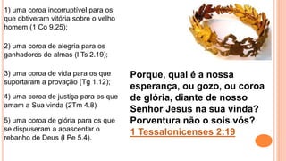 5) uma coroa de glória para os que
se dispuseram a apascentar o
rebanho de Deus (l Pe 5.4).
1) uma coroa incorruptível para os
que obtiveram vitória sobre o velho
homem (1 Co 9.25);
2) uma coroa de alegria para os
ganhadores de almas (l Ts 2.19);
3) uma coroa de vida para os que
suportaram a provação (Tg 1.12);
4) uma coroa de justiça para os que
amam a Sua vinda (2Tm 4.8)
Porque, qual é a nossa
esperança, ou gozo, ou coroa
de glória, diante de nosso
Senhor Jesus na sua vinda?
Porventura não o sois vós?
1 Tessalonicenses 2:19
 