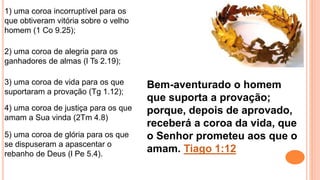 5) uma coroa de glória para os que
se dispuseram a apascentar o
rebanho de Deus (l Pe 5.4).
1) uma coroa incorruptível para os
que obtiveram vitória sobre o velho
homem (1 Co 9.25);
2) uma coroa de alegria para os
ganhadores de almas (l Ts 2.19);
3) uma coroa de vida para os que
suportaram a provação (Tg 1.12);
4) uma coroa de justiça para os que
amam a Sua vinda (2Tm 4.8)
Bem-aventurado o homem
que suporta a provação;
porque, depois de aprovado,
receberá a coroa da vida, que
o Senhor prometeu aos que o
amam. Tiago 1:12
 