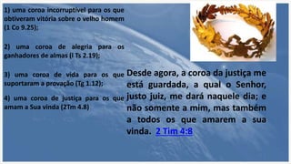 1) uma coroa incorruptível para os que
obtiveram vitória sobre o velho homem
(1 Co 9.25);
2) uma coroa de alegria para os
ganhadores de almas (l Ts 2.19);
3) uma coroa de vida para os que
suportaram a provação (Tg 1.12);
4) uma coroa de justiça para os que
amam a Sua vinda (2Tm 4.8)
Desde agora, a coroa da justiça me
está guardada, a qual o Senhor,
justo juiz, me dará naquele dia; e
não somente a mim, mas também
a todos os que amarem a sua
vinda. 2 Tim 4:8
 