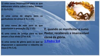 5) uma coroa de glória para os que se
dispuseram a apascentar o rebanho de
Deus (l Pe 5.4).
1) uma coroa incorruptível para os que
obtiveram vitória sobre o velho homem
(1 Co 9.25);
2) uma coroa de alegria para os
ganhadores de almas (l Ts 2.19);
3) uma coroa de vida para os que
suportaram a provação (Tg 1.12);
4) uma coroa de justiça para os que
amam a Sua vinda (2Tm 4.8)
E, quando se manifestar o sumo
Pastor, recebereis a imarcescível
coroa da glória.
1 Pedro 5:4
 