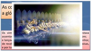 As coroas são para
a glória do crente?
Os vinte e quatro anciãos prostravam-se diante do que estava
assentado sobre o trono, e adoravam o que vive para todo o sempre;
e lançavam as suas coroas diante do trono, dizendo: Digno és, Senhor,
de receber glória, e honra, e poder; porque tu criaste todas as coisas,
e por tua vontade são e foram criadas. Ap. 4:10,11
 