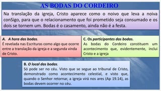 AS BODAS DO CORDEIRO
Na translação da igreja, Cristo aparece como o noivo que leva a noiva
conSigo, para que o relacionamento que foi prometido seja consumado e os
dois se tornem um. Bodas é o casamento, ainda não é a festa.
A. A hora das bodas.
É revelada nas Escrituras como algo que ocorre
entre a translação da igreja e a segunda vinda
de Cristo.
B. O local das bodas.
Só pode ser no céu. Visto que se segue ao tribunal de Cristo,
demonstrado como acontecimento celestial, e visto que,
quando o Senhor retornar, a igreja virá nos ares (Ap 19.14), as
bodas devem ocorrer no céu.
C. Os participantes das bodas.
As bodas do Cordeiro constituem um
acontecimento que, evidentemente, inclui
Cristo e a igreja
 