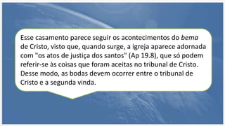 Esse casamento parece seguir os acontecimentos do bema
de Cristo, visto que, quando surge, a igreja aparece adornada
com "os atos de justiça dos santos" (Ap 19.8), que só podem
referir-se às coisas que foram aceitas no tribunal de Cristo.
Desse modo, as bodas devem ocorrer entre o tribunal de
Cristo e a segunda vinda.
 