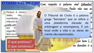 Este julgamento não foi estabelecido para
determinar se as pessoas que diante dEle
comparecerem são culpadas ou inocentes,
isto é, salvas ou perdidas, uma vez que já
foram arrebatadas. Agora trata-se da questão
de recompensa.
A salvação ofertada ao crente em Cristo livrou-o perfeitamente de
todo o julgamento (Rm 8.1; Jo 5.24; l Jo 4.17).
Trazer o crente para o julgamento do pecado é negar a eficácia da
morte de Cristo.
O TRIBUNAL DE CRISTO
Porque é necessário que
todos nós sejamos
manifestos diante do
tribunal de Cristo, para que
cada um receba o que fez
por meio do corpo,
segundo o que praticou, o
bem ou o mal. 2 Cor 5:10
Portanto, agora nenhuma condenação há
para os que estão em Cristo Jesus.
Romanos 8:1
Em verdade, em verdade vos digo que
quem ouve a minha palavra, e crê
naquele que me enviou, tem a vida eterna
e não entra em juízo, mas já passou da
morte para a vida. Jo 5:24
Nisto é aperfeiçoado em nós o amor, para
que no dia do juízo tenhamos confiança;
porque, qual ele é, somos também nós
neste mundo. 1 Jo 4:17
Com respeito à palavra mal (phaulos),
devemos observar que Paulo não usa as
palavras comuns correspondentes a mal
(kakos ou ponêras), que significam o que é
ética ou moralmente maléfico, mas, sim, a
palavra que significa ...
maldade sob outro aspecto, não o de maldade
ativa ou passiva, mas de inutilidade, de
impossibilidade de gerar qualquer bem [...]
Essa noção de inutilidade ou desvalor é a
noção central.
O Tribunal de Cristo é a palavra
grega “bematos” que se refere a
uma plataforma elevada de
arbitragem e recompensa. É um
local onde a vida e as obras do
crente são examinadas.
O que praticou?
O que construiu?
 