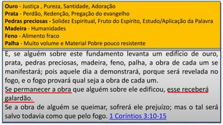 E, se alguém sobre este fundamento levanta um edifício de ouro,
prata, pedras preciosas, madeira, feno, palha, a obra de cada um se
manifestará; pois aquele dia a demonstrará, porque será revelada no
fogo, e o fogo provará qual seja a obra de cada um.
Se permanecer a obra que alguém sobre ele edificou, esse receberá
galardão.
Se a obra de alguém se queimar, sofrerá ele prejuízo; mas o tal será
salvo todavia como que pelo fogo. 1 Coríntios 3:10-15
Segundo a graça de Deus que me foi dada, lancei eu como sábio
construtor, o fundamento, e outro edifica sobre ele; mas veja cada um
como edifica sobre ele.
Porque ninguém pode lançar outro fundamento, além do que já está
posto, o qual é Jesus Cristo.
Ouro - Justiça , Pureza, Santidade, Adoração
Prata - Perdão, Redenção, Pregação do evangelho
Pedras preciosas - Solidez Espiritual, Fruto do Espírito, Estudo/Aplicação da Palavra
Madeira - Humanidades
Feno - Alimento fraco
Palha - Muito volume e Material Pobre pouco resistente
 