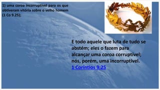 1) uma coroa incorruptível para os que
obtiveram vitória sobre o velho homem
(1 Co 9.25);
E todo aquele que luta de tudo se
abstém; eles o fazem para
alcançar uma coroa corruptível;
nós, porém, uma incorruptível.
1 Coríntios 9:25
 