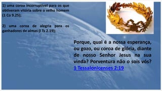 1) uma coroa incorruptível para os que
obtiveram vitória sobre o velho homem
(1 Co 9.25);
2) uma coroa de alegria para os
ganhadores de almas (l Ts 2.19);
Porque, qual é a nossa esperança,
ou gozo, ou coroa de glória, diante
de nosso Senhor Jesus na sua
vinda? Porventura não o sois vós?
1 Tessalonicenses 2:19
 