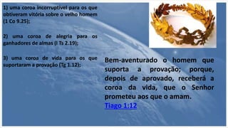 1) uma coroa incorruptível para os que
obtiveram vitória sobre o velho homem
(1 Co 9.25);
2) uma coroa de alegria para os
ganhadores de almas (l Ts 2.19);
3) uma coroa de vida para os que
suportaram a provação (Tg 1.12);
Bem-aventurado o homem que
suporta a provação; porque,
depois de aprovado, receberá a
coroa da vida, que o Senhor
prometeu aos que o amam.
Tiago 1:12
 