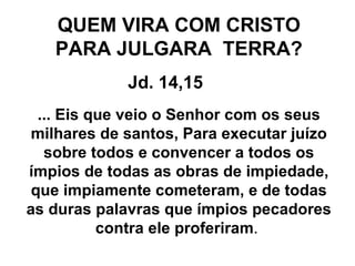 QUEM VIRA COM CRISTO PARA JULGARA  TERRA? Jd. 14,15 ... Eis que veio o Senhor com os seus milhares de santos, Para executar juízo sobre todos e convencer a todos os ímpios de todas as obras de impiedade, que impiamente cometeram, e de todas as duras palavras que ímpios pecadores contra ele proferiram .  