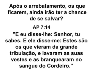 "E eu disse-lhe: Senhor, tu sabes. E ele disse-me: Estes são os que vieram da grande tribulação, e lavaram as suas vestes e as branquearam no sangue do Cordeiro."   Após o arrebatamento, os que ficarem, ainda irão ter a chance de se salvar?  AP 7:14 