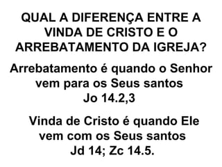 QUAL A DIFERENÇA ENTRE A VINDA DE CRISTO E O ARREBATAMENTO DA IGREJA? Arrebatamento é quando o Senhor vem para os Seus santos  Jo 14.2,3  Vinda de Cristo é quando Ele vem com os Seus santos  Jd 14; Zc 14.5.  
