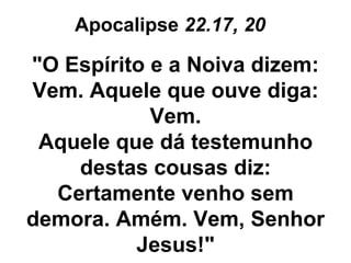 Apocalipse  22.17, 20   "O Espírito e a Noiva dizem: Vem. Aquele que ouve diga: Vem. Aquele que dá testemunho destas cousas diz: Certamente venho sem demora. Amém. Vem, Senhor Jesus!" 