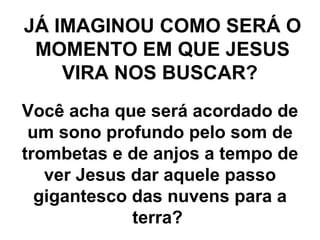 JÁ IMAGINOU COMO SERÁ O MOMENTO EM QUE JESUS VIRA NOS BUSCAR?   Você acha que será acordado de um sono profundo pelo som de trombetas e de anjos a tempo de ver Jesus dar aquele passo gigantesco das nuvens para a terra?  