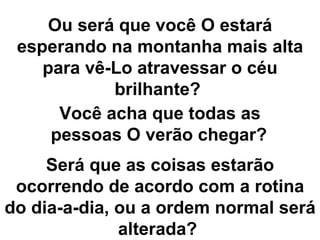 Ou será que você O estará esperando na montanha mais alta para vê-Lo atravessar o céu brilhante?  Você acha que todas as pessoas O verão chegar?   Será que as coisas estarão ocorrendo de acordo com a rotina do dia-a-dia, ou a ordem normal será alterada?  