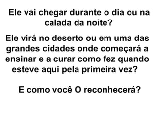 Ele vai chegar durante o dia ou na calada da noite?   Ele virá no deserto ou em uma das grandes cidades onde começará a ensinar e a curar como fez quando esteve aqui pela primeira vez?  E como você O reconhecerá?   