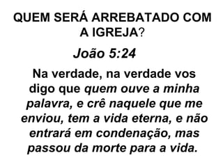 QUEM SERÁ ARREBATADO COM A IGREJA ? João 5:24   Na verdade, na verdade vos digo que  quem ouve a minha palavra, e crê naquele que me enviou, tem a vida eterna, e não entrará em condenação, mas passou da morte para a vida.   