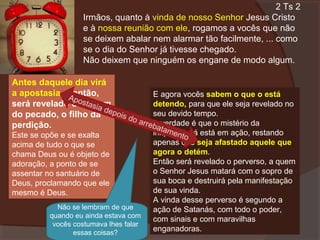 2 Ts 2
Irmãos, quanto à vinda de nosso Senhor Jesus Cristo
e à nossa reunião com ele, rogamos a vocês que não
se deixem abalar nem alarmar tão facilmente, ... como
se o dia do Senhor já tivesse chegado.
Não deixem que ninguém os engane de modo algum.
Antes daquele dia virá
a apostasia e, então,
E agora vocês sabem o que o está
Apo
stas
detendo, para que ele seja revelado no
será revelado o homem
ia d
seu devido tempo.
do pecado, o filho da epois do
arre A verdade é que o mistério da
perdição.
bata
Este se opõe e se exalta
acima de tudo o que se
chama Deus ou é objeto de
adoração, a ponto de se
assentar no santuário de
Deus, proclamando que ele
mesmo é Deus.

Não se lembram de que
quando eu ainda estava com
vocês costumava lhes falar
essas coisas?

men
iniqüidade já está em ação, restando
to
apenas que seja afastado aquele que
agora o detém.
Então será revelado o perverso, a quem
o Senhor Jesus matará com o sopro de
sua boca e destruirá pela manifestação
de sua vinda.
A vinda desse perverso é segundo a
ação de Satanás, com todo o poder,
com sinais e com maravilhas
enganadoras.

 
