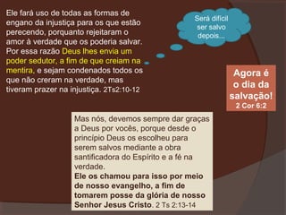Ele fará uso de todas as formas de
engano da injustiça para os que estão
perecendo, porquanto rejeitaram o
amor à verdade que os poderia salvar.
Por essa razão Deus lhes envia um
poder sedutor, a fim de que creiam na
mentira, e sejam condenados todos os
que não creram na verdade, mas
tiveram prazer na injustiça. 2Ts2:10-12

Será difícil
ser salvo
depois...

Agora é
o dia da
salvação!
2 Cor 6:2

Mas nós, devemos sempre dar graças
a Deus por vocês, porque desde o
princípio Deus os escolheu para
serem salvos mediante a obra
santificadora do Espírito e a fé na
verdade.
Ele os chamou para isso por meio
de nosso evangelho, a fim de
tomarem posse da glória de nosso
Senhor Jesus Cristo. 2 Ts 2:13-14

 