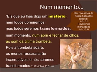 Num momento...
“Eis que eu lhes digo um mistério:
nem todos dormiremos,
mas todos seremos transformados,

Ser revestidos da
nossa habitação
celestial.
2 Cor 5:2

Revestir de
imortalidade
1 Cor 15:54

num momento, num abrir e fechar de olhos,
ao som da última trombeta.
Pois a trombeta soará,
os mortos ressuscitarão
incorruptíveis e nós seremos
transformados.” 1 Coríntios 15:51-52

 