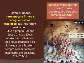 Portanto, irmãos,
permaneçam firmes e
apeguem-se às
tradições que lhes foram
ensinadas...
Que o próprio Senhor
Jesus Cristo e Deus
nosso Pai ... dê ânimo
aos seus corações e os
fortaleça para fazerem
sempre o bem, tanto em
atos como em palavras.
2 Ts 2:1-17

"Se hoje vocês ouvirem
a sua voz, não
endureçam o coração,
como na rebelião".
Hb 3:15
Mt 24:38

Eu sou a Porta.
Jo 19:9

 