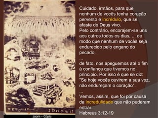 Cuidado, irmãos, para que
nenhum de vocês tenha coração
perverso e incrédulo, que se
afaste do Deus vivo.
Pelo contrário, encorajem-se uns
aos outros todos os dias, ... de
modo que nenhum de vocês seja
endurecido pelo engano do
pecado,
...
de fato, nos apeguemos até o fim
à confiança que tivemos no
princípio. Por isso é que se diz:
"Se hoje vocês ouvirem a sua voz,
não endureçam o coração".
...
Vemos, assim, que foi por causa
da incredulidade que não puderam
entrar.
Hebreus 3:12-19

 