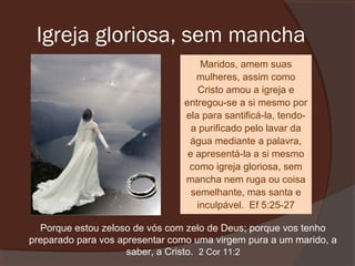 Igreja gloriosa, sem mancha
Maridos, amem suas
mulheres, assim como
Cristo amou a igreja e
entregou-se a si mesmo por
ela para santificá-la, tendoa purificado pelo lavar da
água mediante a palavra,
e apresentá-la a si mesmo
como igreja gloriosa, sem
mancha nem ruga ou coisa
semelhante, mas santa e
inculpável. Ef 5:25-27
Porque estou zeloso de vós com zelo de Deus; porque vos tenho
preparado para vos apresentar como uma virgem pura a um marido, a
saber, a Cristo. 2 Cor 11:2

 