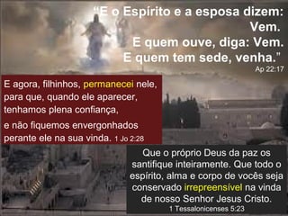 “E o Espírito e a esposa dizem:
Vem.
E quem ouve, diga: Vem.
E quem tem sede, venha.”
Ap 22:17

E agora, filhinhos, permanecei nele,
para que, quando ele aparecer,
tenhamos plena confiança,
e não fiquemos envergonhados
perante ele na sua vinda. 1 Jo 2:28
Que o próprio Deus da paz os
santifique inteiramente. Que todo o
espírito, alma e corpo de vocês seja
conservado irrepreensível na vinda
de nosso Senhor Jesus Cristo.
1 Tessalonicenses 5:23

 