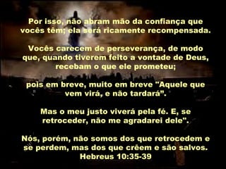 Por isso, não abram mão da confiança que
vocês têm; ela será ricamente recompensada.
Vocês carecem de perseverança, de modo
que, quando tiverem feito a vontade de Deus,
recebam o que ele prometeu;
pois em breve, muito em breve "Aquele que
vem virá, e não tardará”.
Mas o meu justo viverá pela fé. E, se
retroceder, não me agradarei dele".
Nós, porém, não somos dos que retrocedem e
se perdem, mas dos que crêem e são salvos.
Hebreus 10:35-39

 