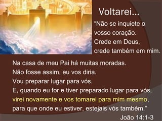 Voltarei...
“Não se inquiete o
vosso coração.
Crede em Deus,
crede também em mim.
Na casa de meu Pai há muitas moradas.
Não fosse assim, eu vos diria.
Vou preparar lugar para vós.
E, quando eu for e tiver preparado lugar para vós,
virei novamente e vos tomarei para mim mesmo,
para que onde eu estiver, estejais vós também.”
João 14:1-3

 