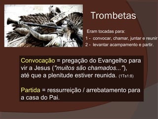 Trombetas
Eram tocadas para:
1 - convocar, chamar, juntar e reunir
2 - levantar acampamento e partir.

Convocação = pregação do Evangelho para
vir a Jesus ("muitos são chamados..."),
até que a plenitude estiver reunida. (1Ts1:8)
Partida = ressurreição / arrebatamento para
a casa do Pai.

 