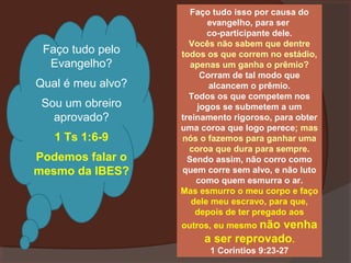Faço tudo pelo
Evangelho?
Qual é meu alvo?
Sou um obreiro
aprovado?
1 Ts 1:6-9
Podemos falar o
mesmo da IBES?

Faço tudo isso por causa do
evangelho, para ser
co-participante dele.
Vocês não sabem que dentre
todos os que correm no estádio,
apenas um ganha o prêmio?
Corram de tal modo que
alcancem o prêmio.
Todos os que competem nos
jogos se submetem a um
treinamento rigoroso, para obter
uma coroa que logo perece; mas
nós o fazemos para ganhar uma
coroa que dura para sempre.
Sendo assim, não corro como
quem corre sem alvo, e não luto
como quem esmurra o ar.
Mas esmurro o meu corpo e faço
dele meu escravo, para que,
depois de ter pregado aos
outros, eu mesmo não

venha
a ser reprovado.
1 Coríntios 9:23-27

 