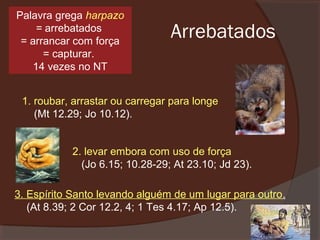 Palavra grega harpazo
= arrebatados
= arrancar com força
= capturar.
14 vezes no NT

Arrebatados

1. roubar, arrastar ou carregar para longe
(Mt 12.29; Jo 10.12).
2. levar embora com uso de força
(Jo 6.15; 10.28-29; At 23.10; Jd 23).
3. Espírito Santo levando alguém de um lugar para outro.
(At 8.39; 2 Cor 12.2, 4; 1 Tes 4.17; Ap 12.5).

 