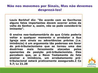 Louis Berkhof diz: “De acordo com as Escrituras
alguns fatos importantes devem ocorrer antes da
volta do Senhor e, assim, não se pode considerá-la
iminente”.
O ensino neo-testamentário de que Cristo poderia
voltar a qualquer momento e arrebatar a Sua
Igreja sem sinais ou advertências prévios (i.e.
iminência) é um argumento tão poderoso em favor
do pré-tribulacionismo que se tornou uma das
doutrinas mais ferozmente atacadas pelos
oponentes da posição pré-tribulacionista. Eles
percebem que, se o Novo Testamento de fato
ensinar a iminência, um arrebatamento pré-
tribulacional estará praticamente assegurado.2 Co
5.7; Lc 21.28
 