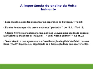 • Essa iminência nos faz descansar na esperança de Salvação, 1 Ts 5.8;
• Ela nos lembra que não precisamos nos “perturbar”, Jo 14.1; 1 Ts 4.18;
• A Igreja Primitiva cria dessa forma, por isso usavam uma saudação especial
Mar(Senhor); ana (nosso);Tha (vem) – “ Vem, Nosso Senhor!” 1 Co 16.22
• "A exortação a que aguardemos a ‘manifestação da glória’ de Cristo para os
Seus (Tito 2.13) perde seu significado se a Tribulação tiver que ocorrer antes.
 