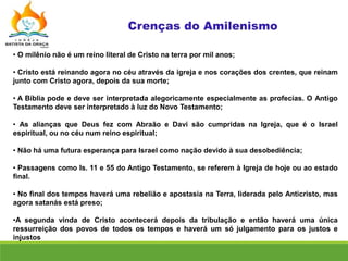 • O milênio não é um reino literal de Cristo na terra por mil anos;
• Cristo está reinando agora no céu através da igreja e nos corações dos crentes, que reinam
junto com Cristo agora, depois da sua morte;
• A Bíblia pode e deve ser interpretada alegoricamente especialmente as profecias. O Antigo
Testamento deve ser interpretado à luz do Novo Testamento;
• As alianças que Deus fez com Abraão e Davi são cumpridas na Igreja, que é o Israel
espiritual, ou no céu num reino espiritual;
• Não há uma futura esperança para Israel como nação devido à sua desobediência;
• Passagens como Is. 11 e 55 do Antigo Testamento, se referem à Igreja de hoje ou ao estado
final.
• No final dos tempos haverá uma rebelião e apostasia na Terra, liderada pelo Anticristo, mas
agora satanás está preso;
•A segunda vinda de Cristo acontecerá depois da tribulação e então haverá uma única
ressurreição dos povos de todos os tempos e haverá um só julgamento para os justos e
injustos
 