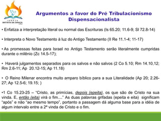 • Enfatiza a interpretação literal ou normal das Escrituras (Is 65.20; 11.6-9; Sl 72.8-14)
• Interpreta o Novo Testamento à luz do Antigo Testamento (II Re 11.1-4; 11-17)
• As promessas feitas para Israel no Antigo Testamento serão literalmente cumpridas
durante o milênio (Zc 14.5-17);
• Haverá julgamentos separados para os salvos e não salvos (2 Co 5.10; Rm 14.10,12;
Rm 2.6-11; Ap 20.12-15; Ap 11.18)
• O Reino Milenar encontra muito amparo bíblico para a sua Literalidade (Ap 20; 2.26-
27; Ap 12.5-6; 19.15; )
•1 Co 15.23-25 – “Cristo, as primícias, depois (epeita), os que são de Cristo na sua
vinda. E, então (eita) virá o fim....” As duas palavras grifadas (epeita e eita) significam
“após” e não “ao mesmo tempo”, portanto a passagem dá alguma base para a idéia de
algum intervalo entre a 2ª vinda de Cristo e o fim.
 