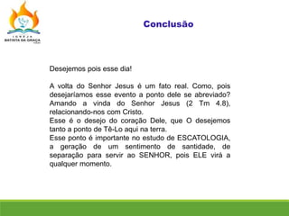 Desejemos pois esse dia!
A volta do Senhor Jesus é um fato real. Como, pois
desejaríamos esse evento a ponto dele se abreviado?
Amando a vinda do Senhor Jesus (2 Tm 4.8),
relacionando-nos com Cristo.
Esse é o desejo do coração Dele, que O desejemos
tanto a ponto de Tê-Lo aqui na terra.
Esse ponto é importante no estudo de ESCATOLOGIA,
a geração de um sentimento de santidade, de
separação para servir ao SENHOR, pois ELE virá a
qualquer momento.
 