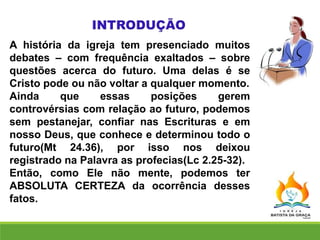 A história da igreja tem presenciado muitos
debates – com frequência exaltados – sobre
questões acerca do futuro. Uma delas é se
Cristo pode ou não voltar a qualquer momento.
Ainda que essas posições gerem
controvérsias com relação ao futuro, podemos
sem pestanejar, confiar nas Escrituras e em
nosso Deus, que conhece e determinou todo o
futuro(Mt 24.36), por isso nos deixou
registrado na Palavra as profecias(Lc 2.25-32).
Então, como Ele não mente, podemos ter
ABSOLUTA CERTEZA da ocorrência desses
fatos.
 
